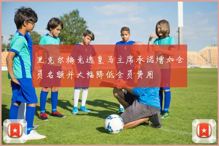 里克尔梅竞选皇马主席承诺增加会员名额并大幅降低会员费用