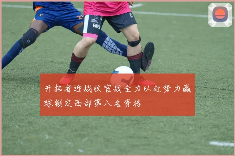 开拓者迎战收官战全力以赴努力赢球锁定西部第八名资格