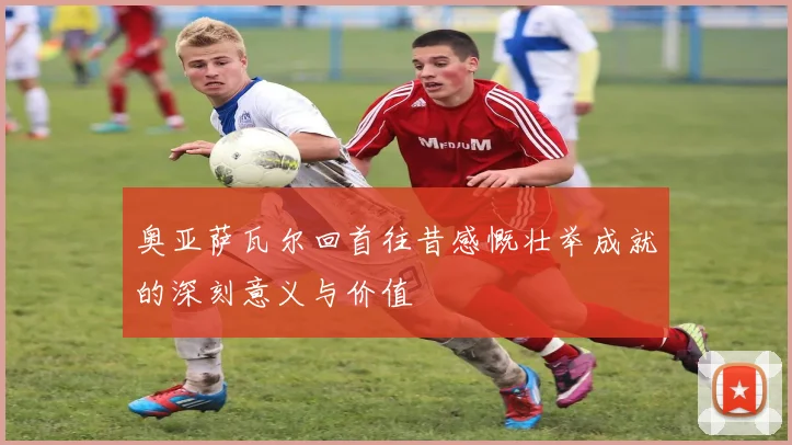奥亚萨瓦尔回首往昔感慨壮举成就的深刻意义与价值