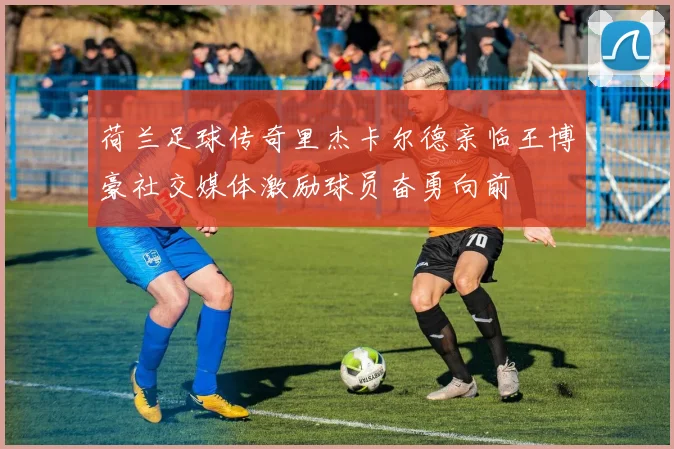荷兰足球传奇里杰卡尔德亲临王博豪社交媒体激励球员奋勇向前