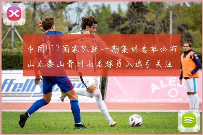 中国U17国家队新一期集训名单公布山东泰山青训七名球员入选引关注
