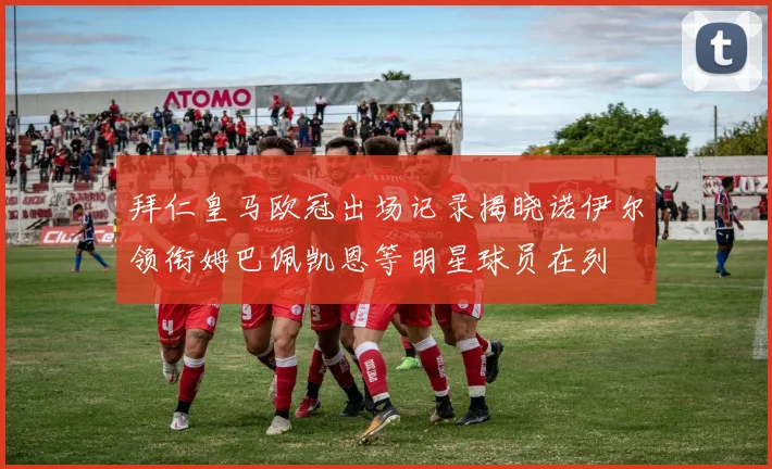 拜仁皇马欧冠出场记录揭晓诺伊尔领衔姆巴佩凯恩等明星球员在列