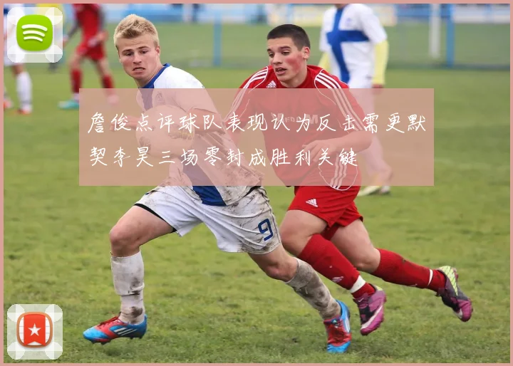 詹俊点评球队表现认为反击需更默契李昊三场零封成胜利关键