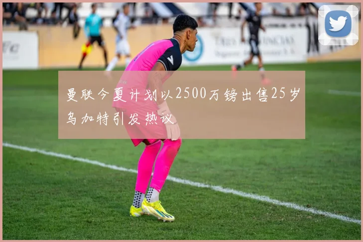 曼联今夏计划以2500万镑出售25岁乌加特引发热议