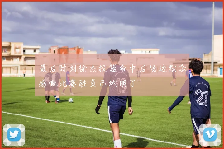 最后时刻徐杰投篮命中后场边默念感慨比赛胜负已然明了