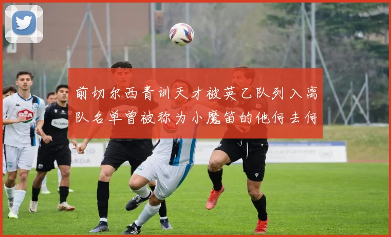 前切尔西青训天才被英乙队列入离队名单曾被称为小魔笛的他何去何从