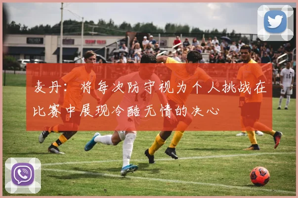 麦丹：将每次防守视为个人挑战在比赛中展现冷酷无情的决心