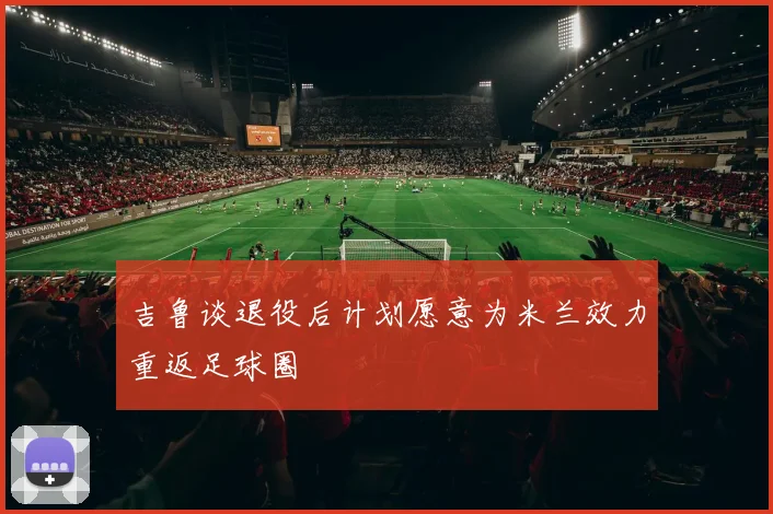 吉鲁谈退役后计划愿意为米兰效力重返足球圈