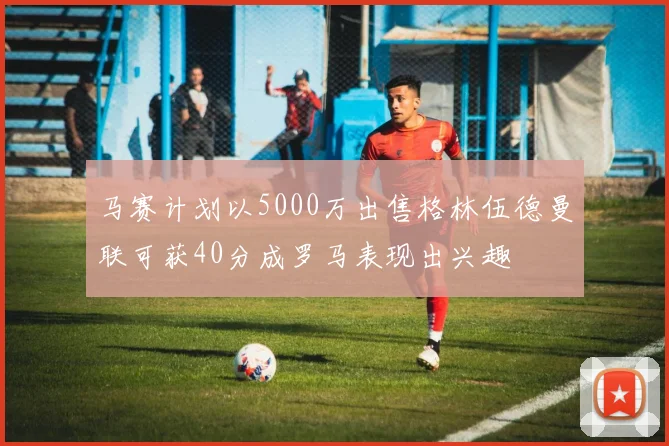 马赛计划以5000万出售格林伍德曼联可获40分成罗马表现出兴趣