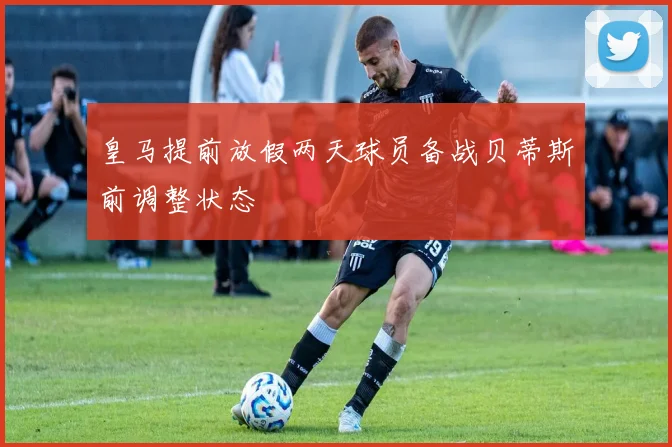 皇马提前放假两天球员备战贝蒂斯前调整状态