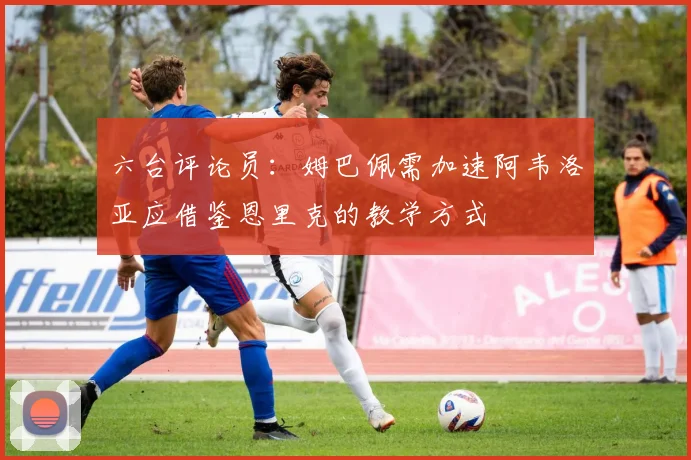 六台评论员：姆巴佩需加速阿韦洛亚应借鉴恩里克的教学方式