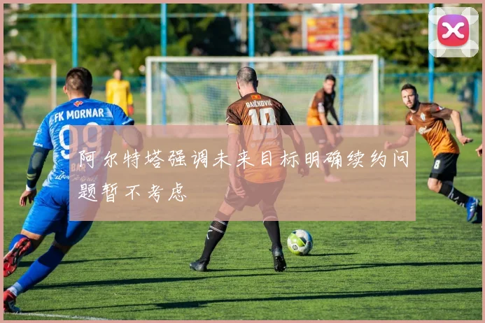 阿尔特塔强调未来目标明确续约问题暂不考虑
