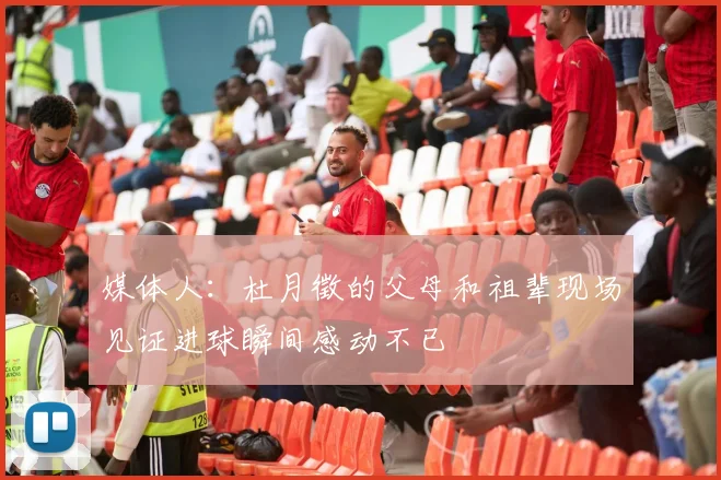 媒体人：杜月徵的父母和祖辈现场见证进球瞬间感动不已