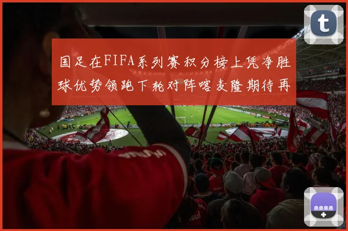 国足在FIFA系列赛积分榜上凭净胜球优势领跑下轮对阵喀麦隆期待再创佳绩