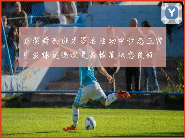 东契奇西班牙签名活动中步态正常引发球迷热议是否恢复状态良好