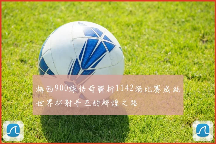 梅西900球传奇解析1142场比赛成就世界杯射手王的辉煌之路