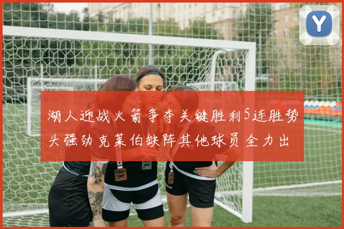 湖人迎战火箭争夺关键胜利5连胜势头强劲克莱伯缺阵其他球员全力出战