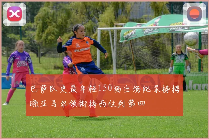 巴萨队史最年轻150场出场纪录榜揭晓亚马尔领衔梅西位列第四
