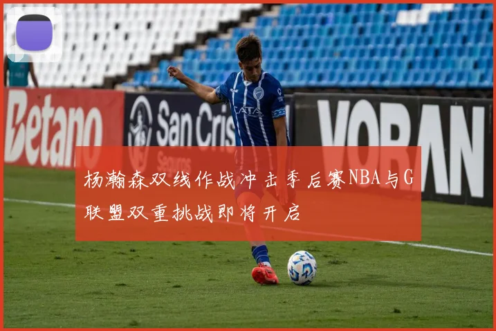 杨瀚森双线作战冲击季后赛NBA与G联盟双重挑战即将开启