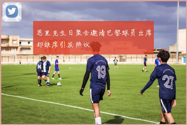 恩里克生日聚会邀请巴黎球员出席却缺席引发热议