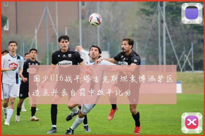 国少U16战平塔吉克斯坦袁博涵禁区造点并亲自罚中扳平比分