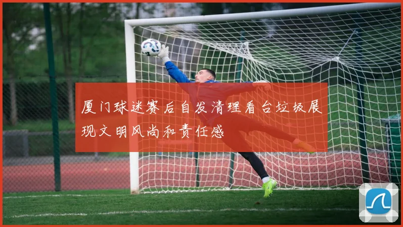 厦门球迷赛后自发清理看台垃圾展现文明风尚和责任感