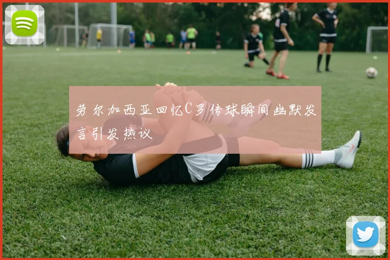 劳尔加西亚回忆C罗传球瞬间幽默发言引发热议
