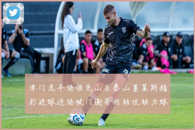 津门虎半场领先山东泰山基莱斯精彩进球连场破门谢蒂内助攻助力球队