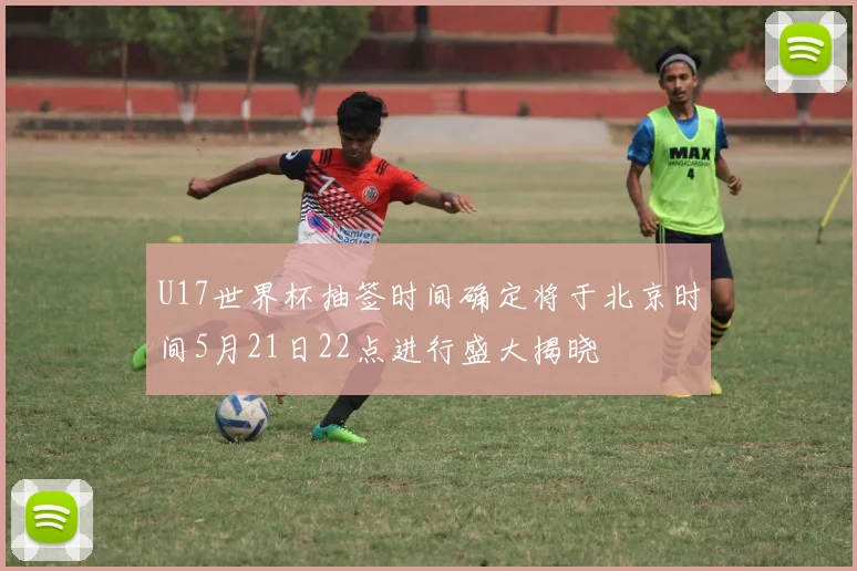 U17世界杯抽签时间确定将于北京时间5月21日22点进行盛大揭晓